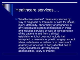 Healthcare services….
 "health care services" means any service by
  way of diagnosis or treatment or care for illness,
  injury, deformity, abnormality or pregnancy in
  any recognized system of medicines in India
  and includes services by way of transportation
  of the patient to and from a clinical
  establishment, but does not include hair
  transplant or cosmetic or plastic surgery, except
  when undertaken to restore or to reconstruct
  anatomy or functions of body affected due to
  congenital defects, developmental
  abnormalities, injury or trauma;
 
