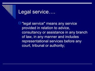 Legal service….

 "legal service" means any service
  provided in relation to advice,
  consultancy or assistance in any branch
  of law, in any manner and includes
  representational services before any
  court, tribunal or authority;
 