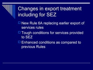 Changes in export treatment
including for SEZ
 New Rule 6A replacing earlier export of
  services rules
 Tough conditions for services provided
  to SEZ
 Enhanced conditions as compared to
  previous Rules
 