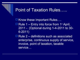 Point of Taxation Rules…..

 Know these important Rules….
 Rule 1 – Entry into force from 1st April,
  2011 - (Optional during 1-4-2011 to 30-
  6-2011)
 Rule 2 – definitions such as associated
  enterprise, continuous supply of service,
  invoice, point of taxation, taxable
  service…
 