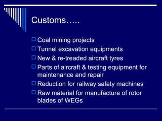Customs…..

 Coal mining projects
 Tunnel excavation equipments
 New & re-treaded aircraft tyres
 Parts of aircraft & testing equipment for
  maintenance and repair
 Reduction for railway safety machines
 Raw material for manufacture of rotor
  blades of WEGs
 