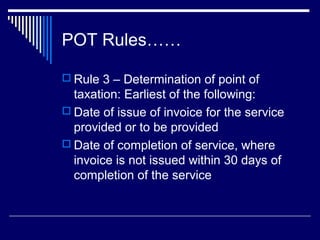 POT Rules……

 Rule 3 – Determination of point of
  taxation: Earliest of the following:
 Date of issue of invoice for the service
  provided or to be provided
 Date of completion of service, where
  invoice is not issued within 30 days of
  completion of the service
 