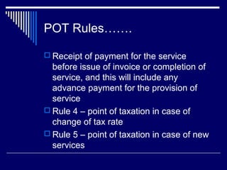POT Rules…….

 Receipt of payment for the service
  before issue of invoice or completion of
  service, and this will include any
  advance payment for the provision of
  service
 Rule 4 – point of taxation in case of
  change of tax rate
 Rule 5 – point of taxation in case of new
  services
 