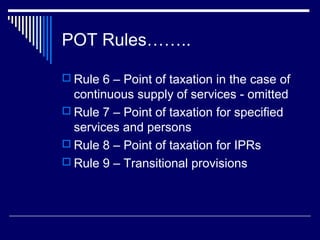 POT Rules……..

 Rule 6 – Point of taxation in the case of
  continuous supply of services - omitted
 Rule 7 – Point of taxation for specified
  services and persons
 Rule 8 – Point of taxation for IPRs
 Rule 9 – Transitional provisions
 