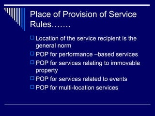 Place of Provision of Service
Rules…….
 Location of the service recipient is the
  general norm
 POP for performance –based services
 POP for services relating to immovable
  property
 POP for services related to events
 POP for multi-location services
 