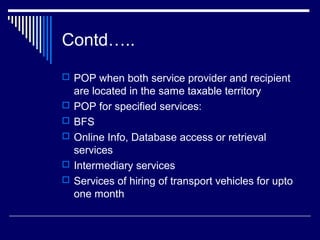 Contd…..
 POP when both service provider and recipient
    are located in the same taxable territory
   POP for specified services:
   BFS
   Online Info, Database access or retrieval
    services
   Intermediary services
   Services of hiring of transport vehicles for upto
    one month
 