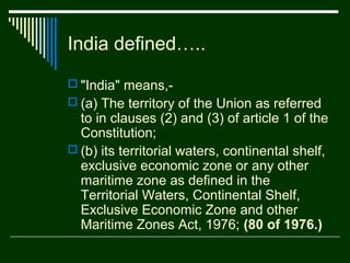 India defined…..
 "India" means,-
 (a) The territory of the Union as referred
  to in clauses (2) and (3) of article 1 of the
  Constitution;
 (b) its territorial waters, continental shelf,
  exclusive economic zone or any other
  maritime zone as defined in the
  Territorial Waters, Continental Shelf,
  Exclusive Economic Zone and other
  Maritime Zones Act, 1976; (80 of 1976.)
 