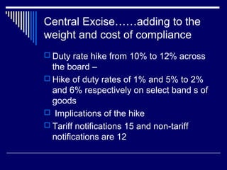Central Excise……adding to the
weight and cost of compliance
 Duty rate hike from 10% to 12% across
  the board –
 Hike of duty rates of 1% and 5% to 2%
  and 6% respectively on select band s of
  goods
 Implications of the hike
 Tariff notifications 15 and non-tariff
  notifications are 12
 