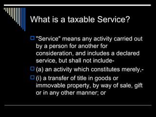 What is a taxable Service?

 "Service" means any activity carried out
  by a person for another for
  consideration, and includes a declared
  service, but shall not include-
 (a) an activity which constitutes merely,-
 (i) a transfer of title in goods or
  immovable property, by way of sale, gift
  or in any other manner; or
 