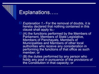 Explanations…..
 Explanation 1.- For the removal of doubts, it is
  hereby declared that nothing contained in this
  clause shall apply to,-
 (A) the functions performed by the Members of
  Parliament, Members of State Legislative,
  Members of Panchayats, Members of
  Municipalities and Members of other local
  authorities who receive any consideration in
  performing the functions of that office as such
  member; or
 (B) the duties performed by any person who
  holds any post in pursuance of the provisions of
  the Constitution in that capacity; or
 