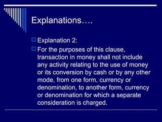 Explanations….

 Explanation 2:
 For the purposes of this clause,
  transaction in money shall not include
  any activity relating to the use of money
  or its conversion by cash or by any other
  mode, from one form, currency or
  denomination, to another form, currency
  or denomination for which a separate
  consideration is charged.
 