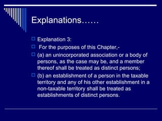 Explanations……
 Explanation 3:
 For the purposes of this Chapter,-
 (a) an unincorporated association or a body of
  persons, as the case may be, and a member
  thereof shall be treated as distinct persons;
 (b) an establishment of a person in the taxable
  territory and any of his other establishment in a
  non-taxable territory shall be treated as
  establishments of distinct persons.
 