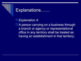 Explanations……

 Explanation 4:
 A person carrying on a business through
  a branch or agency or representational
  office in any territory shall be treated as
  having an establishment in that territory;
 