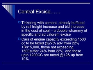 Central Excise……
 Tinkering with cement, already buffeted
  by rail freight increase and bid increase
  in the cost of coal – a double whammy of
  specific and ad valorem excise
 Cars of engine capacity exceeding 1500
  cc to be taxed @27% adv from 22%
  +Rs15,000, those not exceeding
  1500suffer 24% from 22%, and those
  upto 1200CC are taxed @12& up from
  10%
 