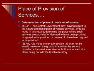 Place of Provision of
Services….
 Determination of place of provision of service.
 66C.(1) The Central Government may, having regard to
  the nature and description of various services, by rules
  made in this regard, determine the place where such
  services are provided or deemed to have been provided
  or agreed to be provided or deemed to have been agreed
  to be provided.
 (2) Any rule made under sub-section (1) shall not be
  invalid merely on the ground that either the service
  provider or the service receiver or both are located at a
  place being outside the taxable territory
 