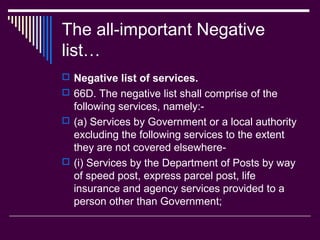 The all-important Negative
list…
 Negative list of services.
 66D. The negative list shall comprise of the
  following services, namely:-
 (a) Services by Government or a local authority
  excluding the following services to the extent
  they are not covered elsewhere-
 (i) Services by the Department of Posts by way
  of speed post, express parcel post, life
  insurance and agency services provided to a
  person other than Government;
 