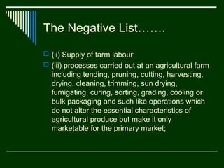 The Negative List…….
 (ii) Supply of farm labour;
 (iii) processes carried out at an agricultural farm
  including tending, pruning, cutting, harvesting,
  drying, cleaning, trimming, sun drying,
  fumigating, curing, sorting, grading, cooling or
  bulk packaging and such like operations which
  do not alter the essential characteristics of
  agricultural produce but make it only
  marketable for the primary market;
 