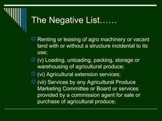 The Negative List……
 Renting or leasing of agro machinery or vacant
  land with or without a structure incidental to its
  use;
 (v) Loading, unloading, packing, storage or
  warehousing of agricultural produce;
 (vi) Agricultural extension services;
 (vii) Services by any Agricultural Produce
  Marketing Committee or Board or services
  provided by a commission agent for sale or
  purchase of agricultural produce;
 