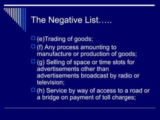 The Negative List…..
 (e)Trading of goods;
 (f) Any process amounting to
  manufacture or production of goods;
 (g) Selling of space or time slots for
  advertisements other than
  advertisements broadcast by radio or
  television;
 (h) Service by way of access to a road or
  a bridge on payment of toll charges;
 