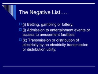 The Negative List….

 (i) Betting, gambling or lottery;
 (j) Admission to entertainment events or
  access to amusement facilities;
 (k) Transmission or distribution of
  electricity by an electricity transmission
  or distribution utility;
 
