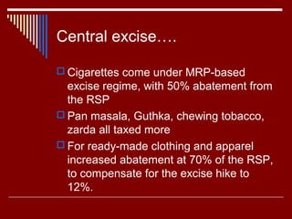 Central excise….

 Cigarettes come under MRP-based
  excise regime, with 50% abatement from
  the RSP
 Pan masala, Guthka, chewing tobacco,
  zarda all taxed more
 For ready-made clothing and apparel
  increased abatement at 70% of the RSP,
  to compensate for the excise hike to
  12%.
 