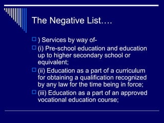 The Negative List….
 ) Services by way of-
 (i) Pre-school education and education
  up to higher secondary school or
  equivalent;
 (ii) Education as a part of a curriculum
  for obtaining a qualification recognized
  by any law for the time being in force;
 (iii) Education as a part of an approved
  vocational education course;
 