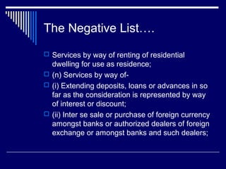 The Negative List….
 Services by way of renting of residential
  dwelling for use as residence;
 (n) Services by way of-
 (i) Extending deposits, loans or advances in so
  far as the consideration is represented by way
  of interest or discount;
 (ii) Inter se sale or purchase of foreign currency
  amongst banks or authorized dealers of foreign
  exchange or amongst banks and such dealers;
 