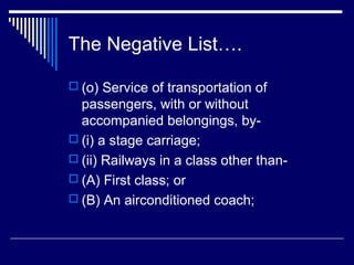 The Negative List….

 (o) Service of transportation of
  passengers, with or without
  accompanied belongings, by-
 (i) a stage carriage;
 (ii) Railways in a class other than-
 (A) First class; or
 (B) An airconditioned coach;
 