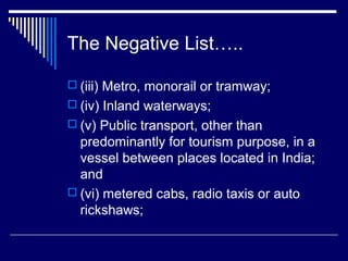 The Negative List…..

 (iii) Metro, monorail or tramway;
 (iv) Inland waterways;
 (v) Public transport, other than
  predominantly for tourism purpose, in a
  vessel between places located in India;
  and
 (vi) metered cabs, radio taxis or auto
  rickshaws;
 