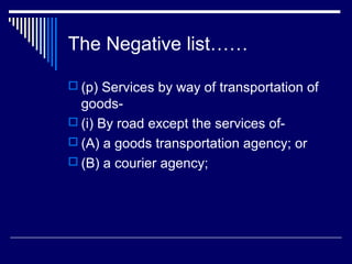 The Negative list……

 (p) Services by way of transportation of
  goods-
 (i) By road except the services of-
 (A) a goods transportation agency; or
 (B) a courier agency;
 