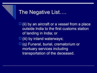 The Negative List….

 (ii) by an aircraft or a vessel from a place
  outside India to the first customs station
  of landing in India; or
 (iii) by inland waterways;
 (q) Funeral, burial, crematorium or
  mortuary services including
  transportation of the deceased.
 