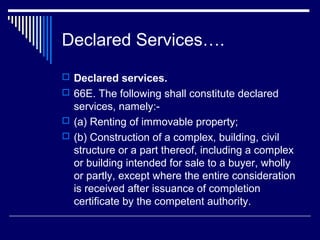 Declared Services….
 Declared services.
 66E. The following shall constitute declared
  services, namely:-
 (a) Renting of immovable property;
 (b) Construction of a complex, building, civil
  structure or a part thereof, including a complex
  or building intended for sale to a buyer, wholly
  or partly, except where the entire consideration
  is received after issuance of completion
  certificate by the competent authority.
 