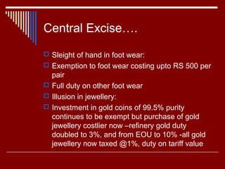 Central Excise….
 Sleight of hand in foot wear:
 Exemption to foot wear costing upto RS 500 per
  pair
 Full duty on other foot wear
 Illusion in jewellery:
 Investment in gold coins of 99.5% purity
  continues to be exempt but purchase of gold
  jewellery costlier now –refinery gold duty
  doubled to 3%, and from EOU to 10% -all gold
  jewellery now taxed @1%, duty on tariff value
 