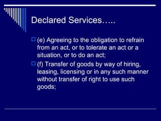 Declared Services…..

 (e) Agreeing to the obligation to refrain
  from an act, or to tolerate an act or a
  situation, or to do an act;
 (f) Transfer of goods by way of hiring,
  leasing, licensing or in any such manner
  without transfer of right to use such
  goods;
 