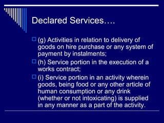 Declared Services….
 (g) Activities in relation to delivery of
  goods on hire purchase or any system of
  payment by instalments;
 (h) Service portion in the execution of a
  works contract;
 (i) Service portion in an activity wherein
  goods, being food or any other article of
  human consumption or any drink
  (whether or not intoxicating) is supplied
  in any manner as a part of the activity.
 