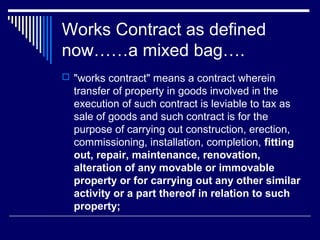 Works Contract as defined
now……a mixed bag….
 "works contract" means a contract wherein
  transfer of property in goods involved in the
  execution of such contract is leviable to tax as
  sale of goods and such contract is for the
  purpose of carrying out construction, erection,
  commissioning, installation, completion, fitting
  out, repair, maintenance, renovation,
  alteration of any movable or immovable
  property or for carrying out any other similar
  activity or a part thereof in relation to such
  property;
 
