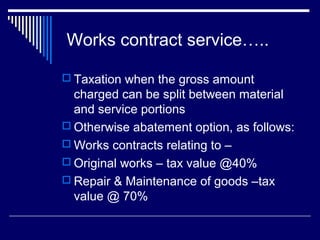 Works contract service…..

 Taxation when the gross amount
  charged can be split between material
  and service portions
 Otherwise abatement option, as follows:
 Works contracts relating to –
 Original works – tax value @40%
 Repair & Maintenance of goods –tax
  value @ 70%
 