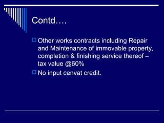 Contd….

 Other works contracts including Repair
  and Maintenance of immovable property,
  completion & finishing service thereof –
  tax value @60%
 No input cenvat credit.
 