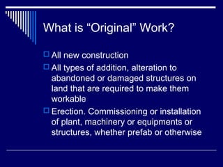 What is “Original” Work?

 All new construction
 All types of addition, alteration to
  abandoned or damaged structures on
  land that are required to make them
  workable
 Erection. Commissioning or installation
  of plant, machinery or equipments or
  structures, whether prefab or otherwise
 