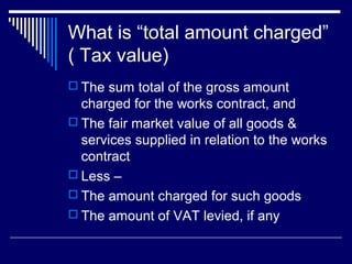 What is “total amount charged”
( Tax value)
 The sum total of the gross amount
  charged for the works contract, and
 The fair market value of all goods &
  services supplied in relation to the works
  contract
 Less –
 The amount charged for such goods
 The amount of VAT levied, if any
 