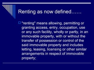 Renting as now defined……

 "renting" means allowing, permitting or
  granting access, entry, occupation, use
  or any such facility, wholly or partly, in an
  immovable property, with or without the
  transfer of possession or control of the
  said immovable property and includes
  letting, leasing, licensing or other similar
  arrangements in respect of immovable
  property;
 
