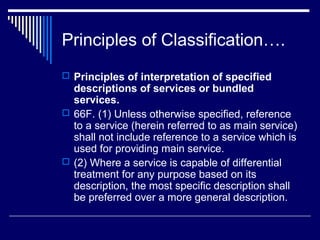 Principles of Classification….
 Principles of interpretation of specified
  descriptions of services or bundled
  services.
 66F. (1) Unless otherwise specified, reference
  to a service (herein referred to as main service)
  shall not include reference to a service which is
  used for providing main service.
 (2) Where a service is capable of differential
  treatment for any purpose based on its
  description, the most specific description shall
  be preferred over a more general description.
 