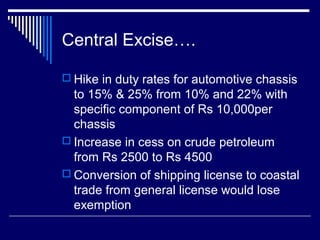 Central Excise….

 Hike in duty rates for automotive chassis
  to 15% & 25% from 10% and 22% with
  specific component of Rs 10,000per
  chassis
 Increase in cess on crude petroleum
  from Rs 2500 to Rs 4500
 Conversion of shipping license to coastal
  trade from general license would lose
  exemption
 