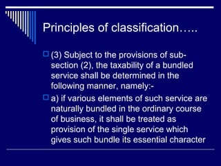 Principles of classification…..

 (3) Subject to the provisions of sub-
  section (2), the taxability of a bundled
  service shall be determined in the
  following manner, namely:-
 a) if various elements of such service are
  naturally bundled in the ordinary course
  of business, it shall be treated as
  provision of the single service which
  gives such bundle its essential character
 