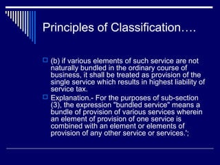 Principles of Classification….

 (b) if various elements of such service are not
  naturally bundled in the ordinary course of
  business, it shall be treated as provision of the
  single service which results in highest liability of
  service tax.
 Explanation.- For the purposes of sub-section
  (3), the expression "bundled service" means a
  bundle of provision of various services wherein
  an element of provision of one service is
  combined with an element or elements of
  provision of any other service or services.';
 