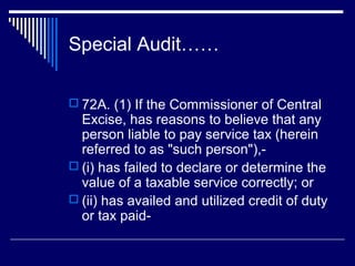 Special Audit……

 72A. (1) If the Commissioner of Central
  Excise, has reasons to believe that any
  person liable to pay service tax (herein
  referred to as "such person"),-
 (i) has failed to declare or determine the
  value of a taxable service correctly; or
 (ii) has availed and utilized credit of duty
  or tax paid-
 
