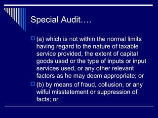Special Audit….

 (a) which is not within the normal limits
  having regard to the nature of taxable
  service provided, the extent of capital
  goods used or the type of inputs or input
  services used, or any other relevant
  factors as he may deem appropriate; or
 (b) by means of fraud, collusion, or any
  wilful misstatement or suppression of
  facts; or
 