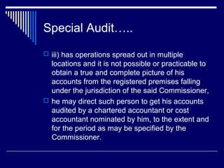 Special Audit…..
 iii) has operations spread out in multiple
  locations and it is not possible or practicable to
  obtain a true and complete picture of his
  accounts from the registered premises falling
  under the jurisdiction of the said Commissioner,
 he may direct such person to get his accounts
  audited by a chartered accountant or cost
  accountant nominated by him, to the extent and
  for the period as may be specified by the
  Commissioner.
 