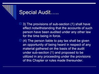 Special Audit…..
 3) The provisions of sub-section (1) shall have
  effect notwithstanding that the accounts of such
  person have been audited under any other law
  for the time being in force.
 (4) The person liable to pay tax shall be given
  an opportunity of being heard in respect of any
  material gathered on the basis of the audit
  under sub-section (1) and proposed to be
  utilized in any proceeding under the provisions
  of this Chapter or rules made thereunder.
 