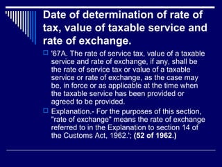 Date of determination of rate of
tax, value of taxable service and
rate of exchange.
 '67A. The rate of service tax, value of a taxable
  service and rate of exchange, if any, shall be
  the rate of service tax or value of a taxable
  service or rate of exchange, as the case may
  be, in force or as applicable at the time when
  the taxable service has been provided or
  agreed to be provided.
 Explanation.- For the purposes of this section,
  "rate of exchange" means the rate of exchange
  referred to in the Explanation to section 14 of
  the Customs Act, 1962.'; (52 of 1962.)
 